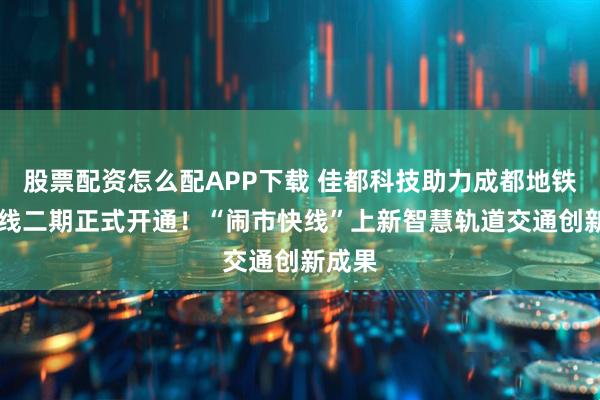 股票配资怎么配APP下载 佳都科技助力成都地铁17号线二期正式开通！“闹市快线”上新智慧轨道交通创新成果