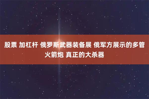 股票 加杠杆 俄罗斯武器装备展 俄军方展示的多管火箭炮 真正的大杀器
