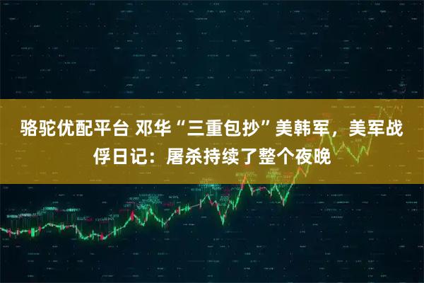 骆驼优配平台 邓华“三重包抄”美韩军，美军战俘日记：屠杀持续了整个夜晚