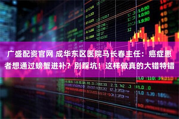 广盛配资官网 成华东区医院马长春主任：癌症患者想通过螃蟹进补？别踩坑！这样做真的大错特错