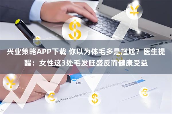 兴业策略APP下载 你以为体毛多是尴尬？医生提醒：女性这3处毛发旺盛反而健康受益
