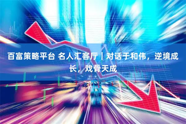 百富策略平台 名人汇客厅｜对话于和伟，逆境成长，戏骨天成