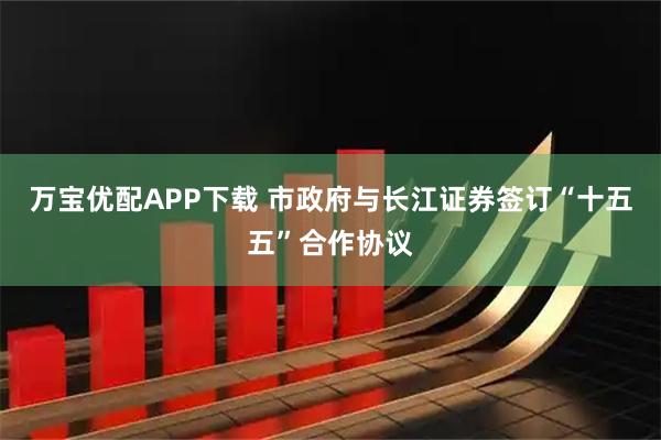 万宝优配APP下载 市政府与长江证券签订“十五五”合作协议