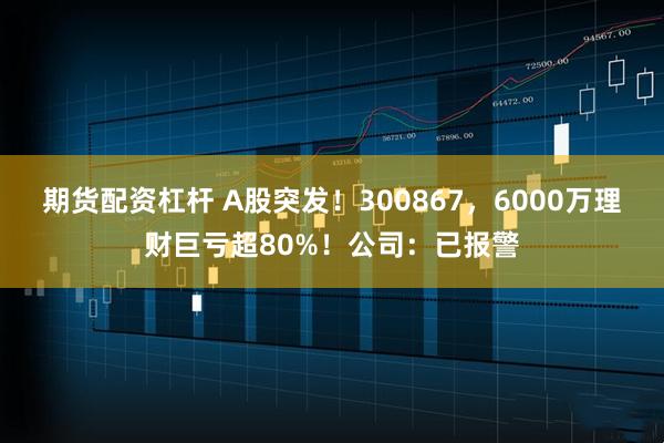 期货配资杠杆 A股突发！300867，6000万理财巨亏超80%！公司：已报警