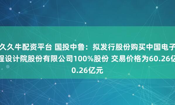 久久牛配资平台 国投中鲁：拟发行股份购买中国电子工程设计院股份有限公司100%股份 交易价格为60.26亿元