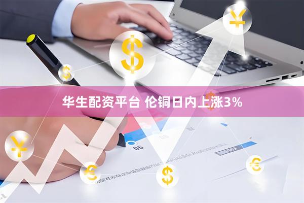 华生配资平台 伦铜日内上涨3%