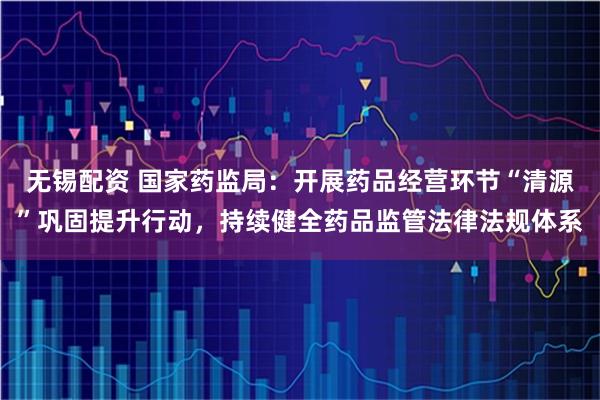 无锡配资 国家药监局：开展药品经营环节“清源”巩固提升行动，持续健全药品监管法律法规体系