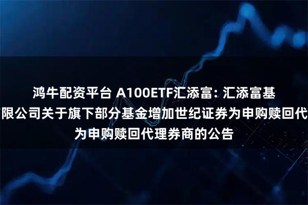 鸿牛配资平台 A100ETF汇添富: 汇添富基金管理股份有限公司关于旗下部分基金增加世纪证券为申购赎回代理券商的公告
