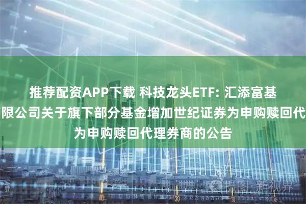 推荐配资APP下载 科技龙头ETF: 汇添富基金管理股份有限公司关于旗下部分基金增加世纪证券为申购赎回代理券商的公告
