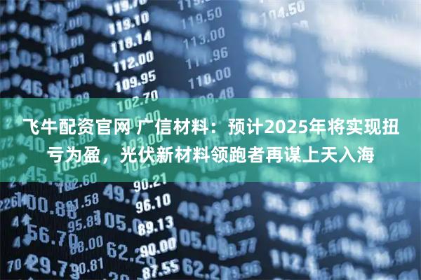 飞牛配资官网 广信材料：预计2025年将实现扭亏为盈，光伏新材料领跑者再谋上天入海