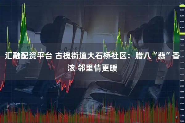 汇融配资平台 古槐街道大石桥社区：腊八“蒜”香浓 邻里情更暖