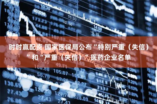 时时赢配资 国家医保局公布“特别严重（失信）”和“严重（失信）”医药企业名单