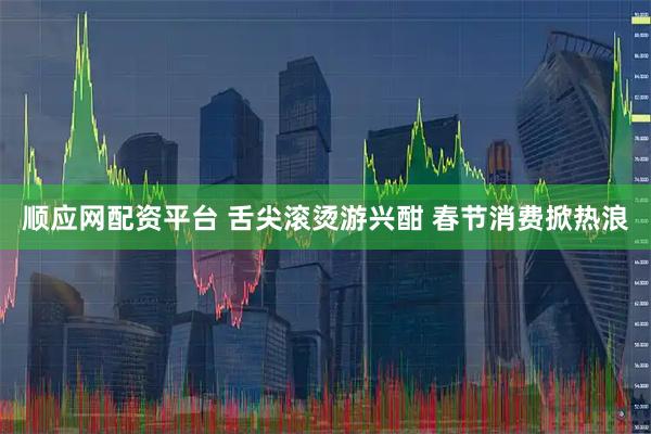 顺应网配资平台 舌尖滚烫游兴酣 春节消费掀热浪