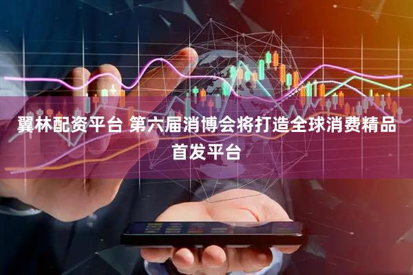翼林配资平台 第六届消博会将打造全球消费精品首发平台