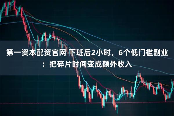 第一资本配资官网 下班后2小时，6个低门槛副业：把碎片时间变成额外收入