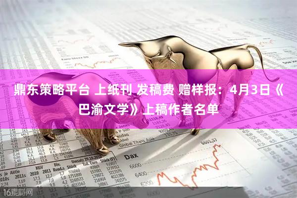 鼎东策略平台 上纸刊 发稿费 赠样报：4月3日《巴渝文学》上稿作者名单