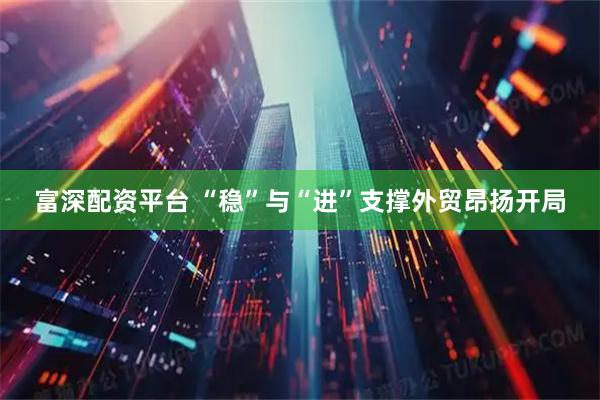 富深配资平台 “稳”与“进”支撑外贸昂扬开局