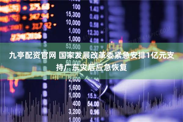 九亭配资官网 国家发展改革委紧急安排1亿元支持广东灾后应急恢复