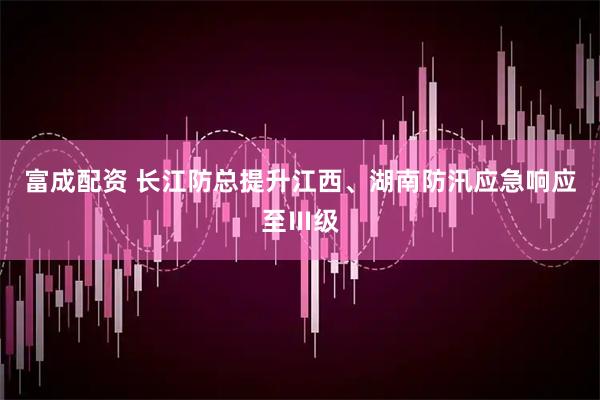 富成配资 长江防总提升江西、湖南防汛应急响应至Ⅲ级