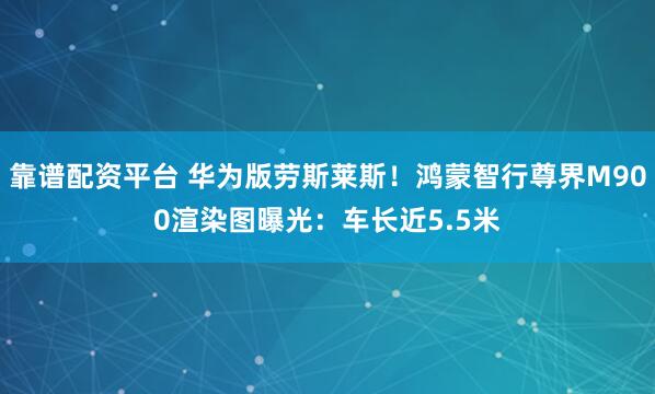 靠谱配资平台 华为版劳斯莱斯！鸿蒙智行尊界M900渲染图曝光：车长近5.5米