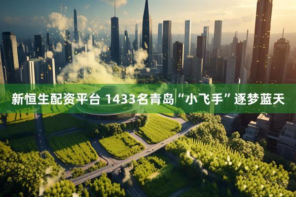 新恒生配资平台 1433名青岛“小飞手”逐梦蓝天