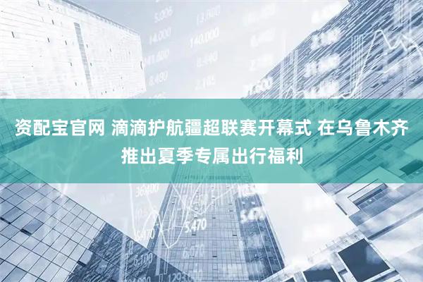 资配宝官网 滴滴护航疆超联赛开幕式 在乌鲁木齐推出夏季专属出行福利