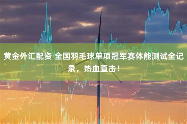 黄金外汇配资 全国羽毛球单项冠军赛体能测试全记录，热血直击！