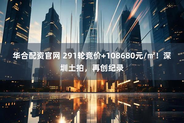 华合配资官网 291轮竞价+108680元/㎡！深圳土拍，再创纪录