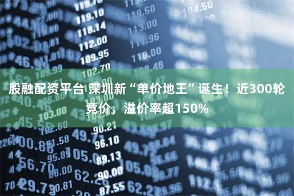 股融配资平台 深圳新“单价地王”诞生！近300轮竞价，溢价率超150%