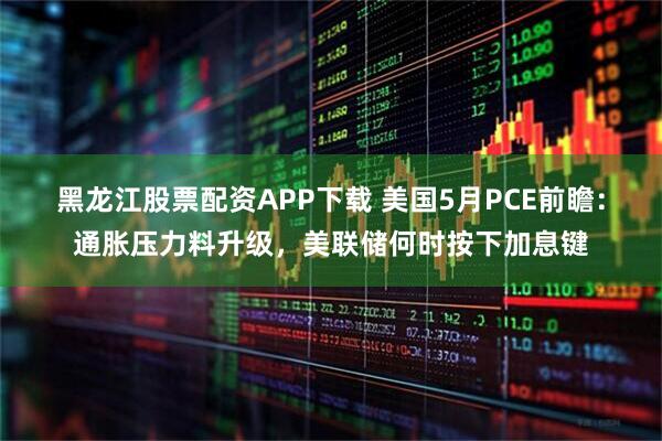 黑龙江股票配资APP下载 美国5月PCE前瞻：通胀压力料升级，美联储何时按下加息键