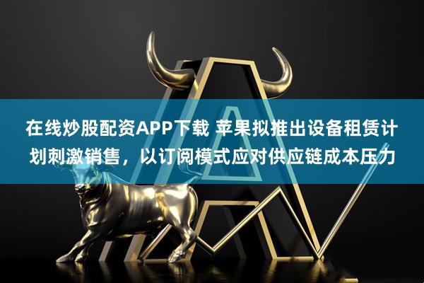 在线炒股配资APP下载 苹果拟推出设备租赁计划刺激销售，以订阅模式应对供应链成本压力