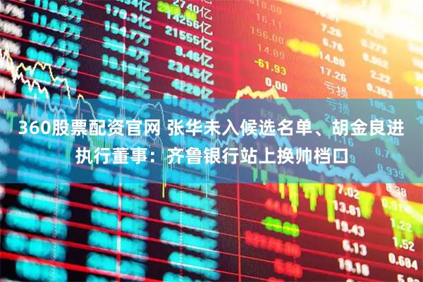 360股票配资官网 张华未入候选名单、胡金良进执行董事：齐鲁银行站上换帅档口