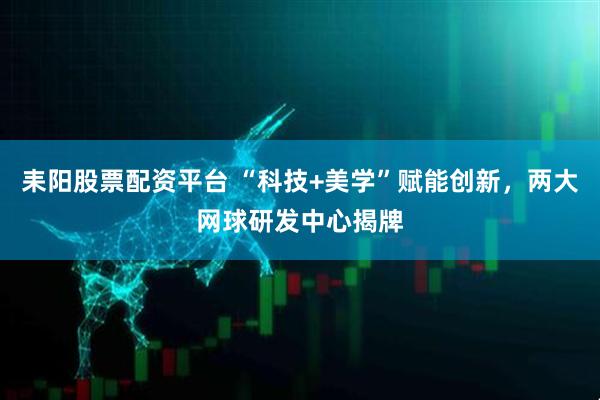 耒阳股票配资平台 “科技+美学”赋能创新，两大网球研发中心揭牌