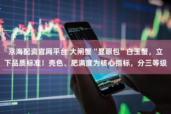 京海配资官网平台 大闸蟹“显眼包”白玉蟹，立下品质标准！壳色、肥满度为核心指标，分三等级